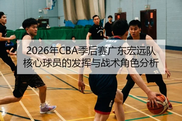 2026年CBA季后赛广东宏远队核心球员的发挥与战术角色分析