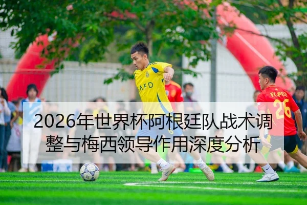 2026年世界杯阿根廷队战术调整与梅西领导作用深度分析