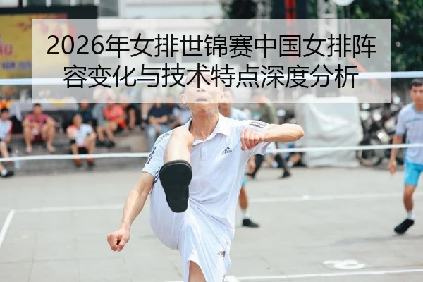 2026年女排世锦赛中国女排阵容变化与技术特点深度分析