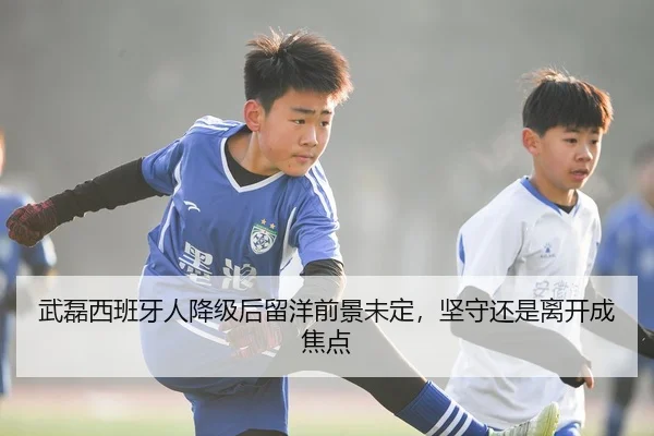 武磊西班牙人降级后留洋前景未定，坚守还是离开成焦点