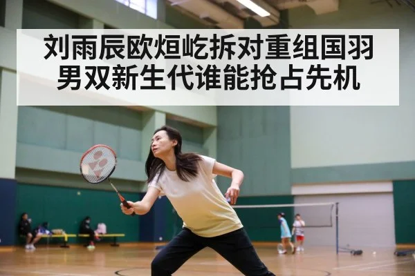 刘雨辰欧烜屹拆对重组国羽男双新生代谁能抢占先机